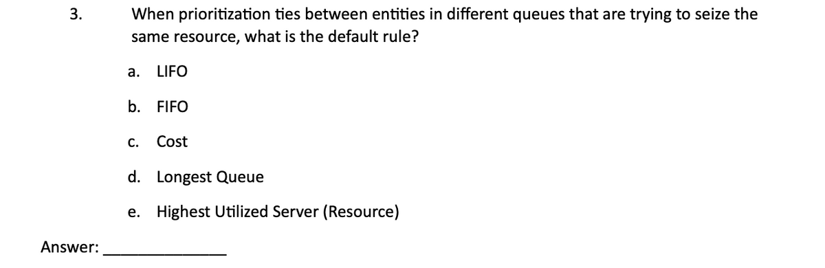 3.
When prioritization ties between entities in different queues that are trying to seize the
same resource, what is the default rule?
a.
LIFO
b. FIFO
C.
Cost
Answer:
d. Longest Queue
e. Highest Utilized Server (Resource)