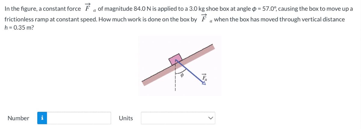 In the figure, a constant force F a of magnitude 84.0 N is applied to a 3.0 kg shoe box at angle = 57.0°, causing the box to move up a
frictionless ramp at constant speed. How much work is done on the box by F awhen the box has moved through vertical distance
h = 0.35 m?
Number
i
Units
