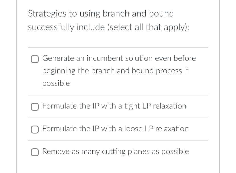 Strategies to using branch and bound
successfully include (select all that apply):
Generate an incumbent solution even before
beginning the branch and bound process if
possible
O Formulate the IP with a tight LP relaxation
Formulate the IP with a loose LP relaxation
Remove as many cutting planes as possible