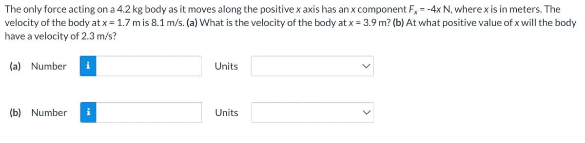 The only force acting on a 4.2 kg body as it moves along the positive x axis has an x component Fx= -4x N, where x is in meters. The
velocity of the body at x = 1.7 m is 8.1 m/s. (a) What is the velocity of the body at x = 3.9 m? (b) At what positive value of x will the body
have a velocity of 2.3 m/s?
(a) Number
i
Units
(b) Number
i
Units
