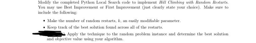 Modify the completed Python Local Search code to implement Hill Climbing with Random Restarts.
You may use Best Improvement or First Improvement (just clearly state your choice). Make sure to
include the following:
Make the number of random restarts, k, an easily modifiable parameter.
Keep track of the best solution found across all of the restarts.
Apply the technique to the random problem instance and determine the best solution
and objective value using your algorithm.