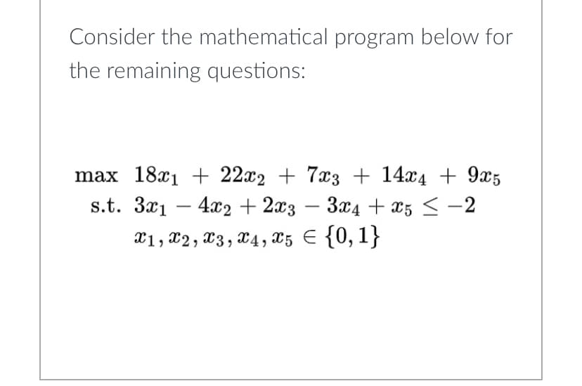Consider the mathematical program below for
the remaining questions:
max 18x1 + 22x2 + 7x3 + 14x4 +9x5
s.t. 3x14x2 + 2x3 - 3x4 + x5 < -2
x1, x2, x3, x4, x5 = {0,1}