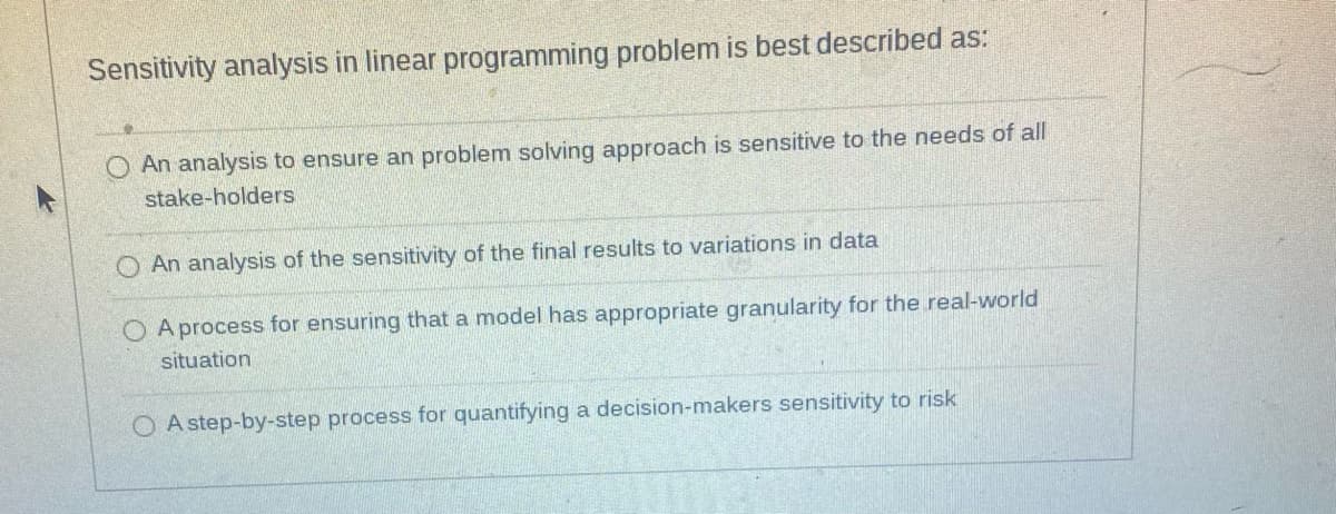 Sensitivity analysis in linear programming problem is best described as:
An analysis to ensure an problem solving approach is sensitive to the needs of all
stake-holders
An analysis of the sensitivity of the final results to variations in data
O A process for ensuring that a model has appropriate granularity for the real-world
situation
OA step-by-step process for quantifying a decision-makers sensitivity to risk