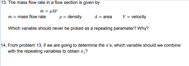 13. The mass flow rate in a flow section is given by
m = pAV
m = mass flow rate
p = density
A = area
V = velocity
Which variable should never be picked as a repeating parameter? Why?
14. From problem 13, if we are going to determine the r's, which variable should we combine
with the repeating variables to obtain n,?
