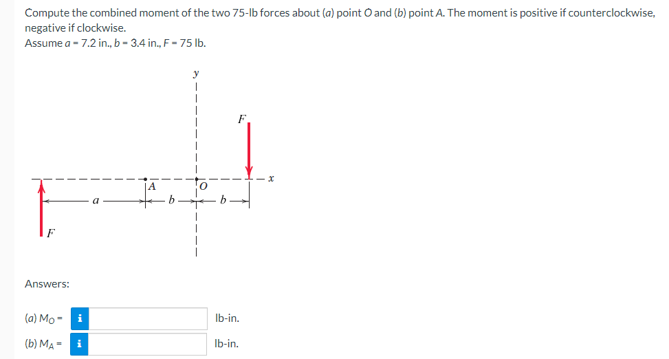 Compute the combined moment of the two 75-lb forces about (a) point O and (b) point A. The moment is positive if counterclockwise,
negative if clockwise.
Assume a = 7.2 in., b = 3.4 in., F = 75 lb.
Answers:
(a) Mo=
(b) MA= i
y
lb-in.
lb-in.