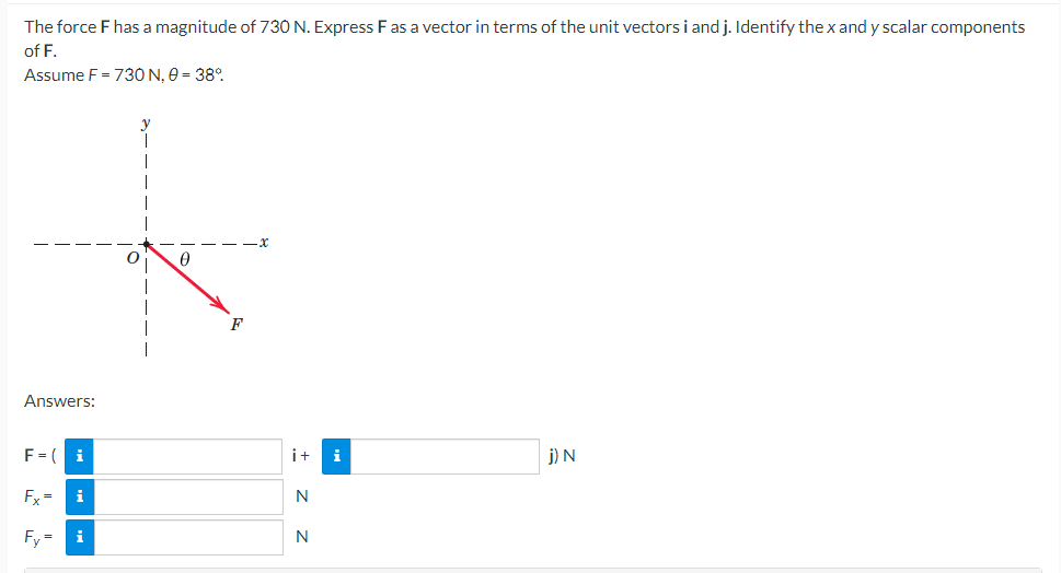 The force F has a magnitude of 730 N. Express F as a vector in terms of the unit vectors i and j. Identify the x and y scalar components
of F.
Assume F = 730 N, 0 = 38%
Answers:
F = (
Fx = i
Fy=
Z Z
N
N
i
j) N