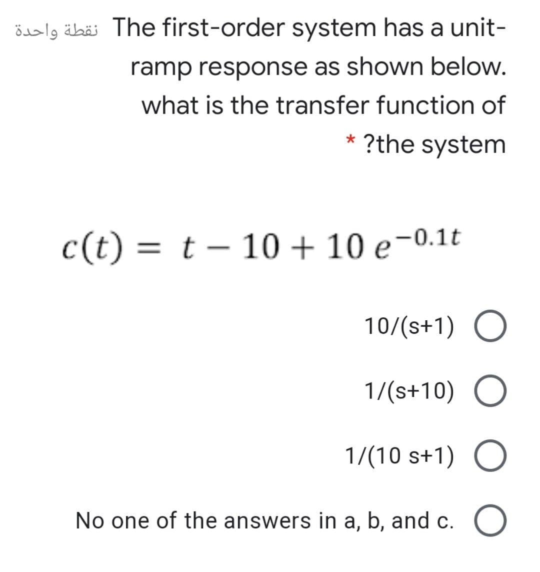 ösalg äbäi The first-order system has a unit-
ramp response as shown below.
what is the transfer function of
* ?the system
c(t) = t – 10 + 10 e-0.1t
10/(s+1) O
1/(s+10) O
1/(10 s+1)
No one of the answers in a, b, and c. O
