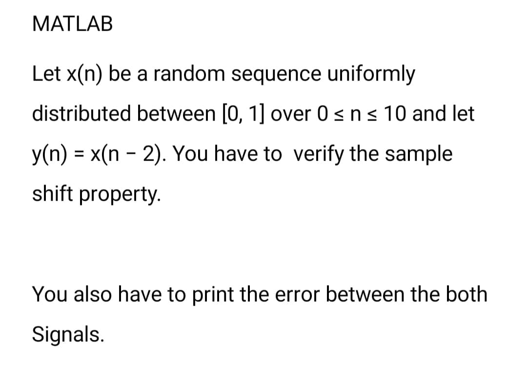 MATLAB
Let x(n) be a random sequence uniformly
distributed between [0, 1] over 0 ≤ n ≤ 10 and let
y(n) = x(n-2). You have to verify the sample
shift property.
You also have to print the error between the both
Signals.