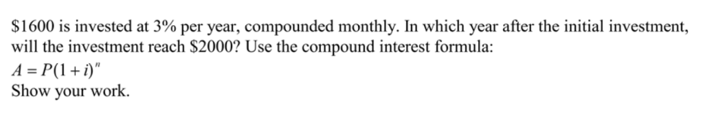 $1600 is invested at 3% per year, compounded monthly. In which year after the initial investment,
will the investment reach $2000? Use the compound interest formula:
A = P(1+i)"
work.
Show
your
