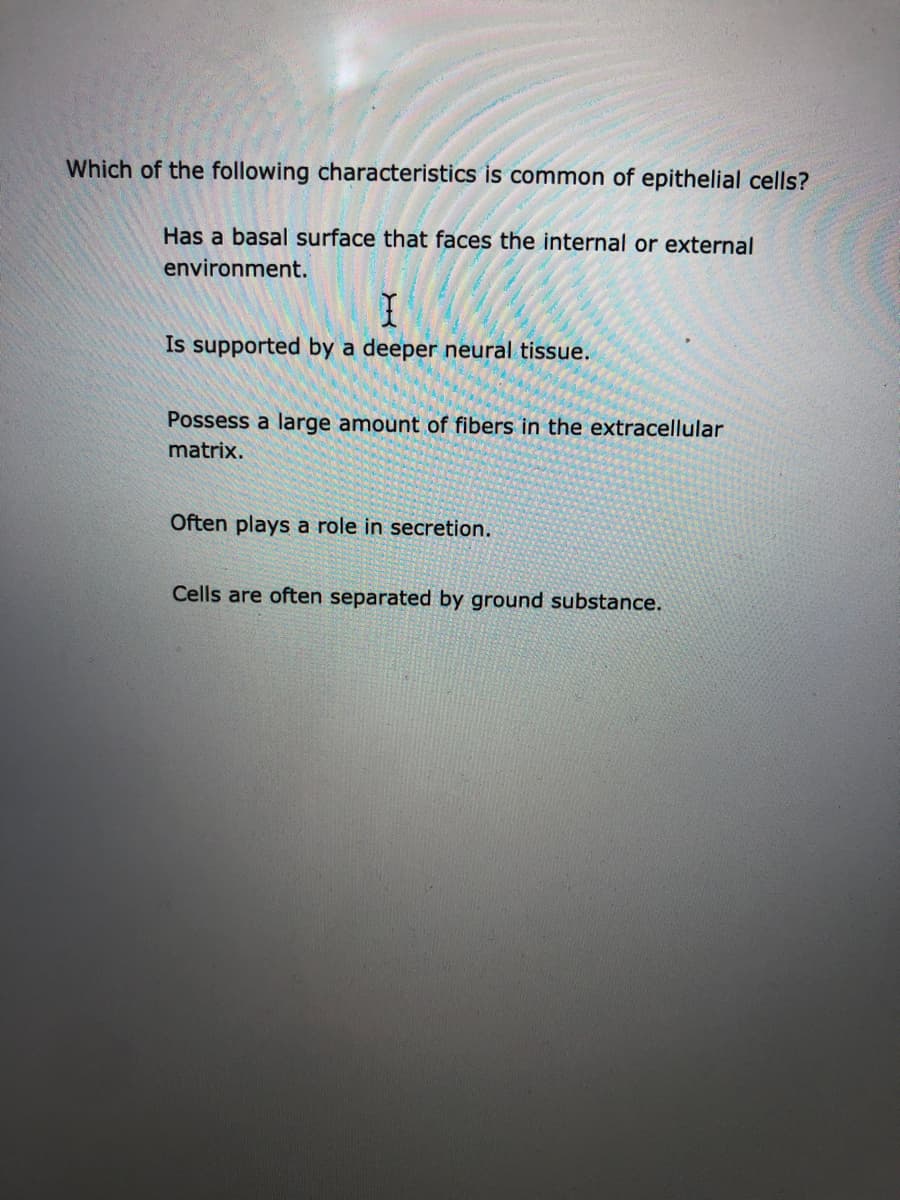 Which of the following characteristics is common of epithelial cells?
Has a basal surface that faces the internal or external
environment.
Is supported by a deeper neural tissue.
Possess a large amount of fibers in the extracellular
matrix.
Often plays a role in secretion.
Cells are often separated by ground substance.
