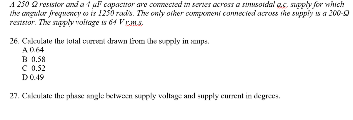 A 250-Q resistor and a 4-µF capacitor are connected in series across a sinusoidal a.c. supply for which
the angular frequency o is 1250 rad/s. The only other component connected across the supply is a 200-2
resistor. The supply voltage is 64 V r.m.s.
26. Calculate the total current drawn from the supply in
A 0.64
В 0.58
C 0.52
D 0.49
amps.
27. Calculate the phase angle between supply voltage and supply current in degrees.
