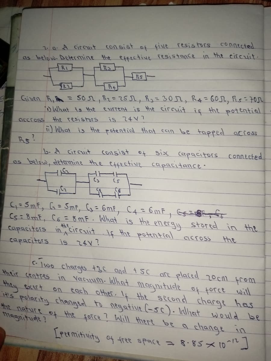 connected
con sist
of five resis tors
7.a A circit
as below. Determine the effective Tesistance in the circuit.
RI
RS-
R2
R+
Ginen R, = sor, Rz=25Jr, R3= 30r, R¢=60r, Rs= 70r
iD Wlhat is Hhe
current is Hhe circuit iç the potential
the resistors
is 24 V?
CICcross
What is the potential that ccin be tapped across
Rs?
b.A circuit
consist
sisc capacitors connicted
as below, detemine the effective capacitalnce.
(3
G= SmF, G= Smf, G= 6mF, C4 = 6mF, Gaigg fo
Cs= 8mF, C6 = 8 mF. What is the energy stored in the
capacitors in ;circuit if the potential across
%3D
the
the
capacitors
is 24V?
C- lwo charges +3C and t 5C
are placed 20Cm from
in Yacuum- Wlhat magnitude of force will.
their Centres
they
ebcert
on each other, If Hhe sccond charge hes
its polacity changed to negative (-sc). Inlliat would be
the nature of the force ? Will there be a change in
magnitude ?
LPermitivity of free space a 8.8sx 10
-12
