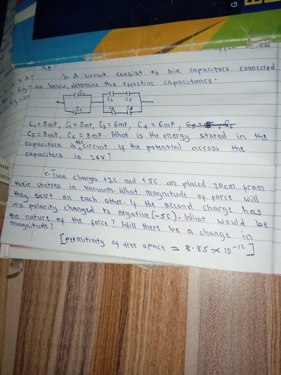 ot ge
of
sisc capacitors connected
b. A circit
Consist
6g
as below, deternine the effective capacitance-
(3
CS
69
G= SmF, G= SmF, G= 6mf, C4 = 6mF, Ge
(5=8mF, C6 = 8 mF. What is the energy
capacitors in circuit if the potential aross
capacitors
stored in the
the
is
24V?
DATE
ATE C
clwo charges +3C and t 5C
are placed 20cni from
their centres in Vacyum. What maqnitude of force will
they
it's polarity changed to negative (asc). Inlliat
escert
each other, If the sccond charge has
on
the nature
magnitude ?
to
the
would be
force ? Will Hhere be a change in
LPermitivity of free space a 8. 85x 10-1
e uld
obes

