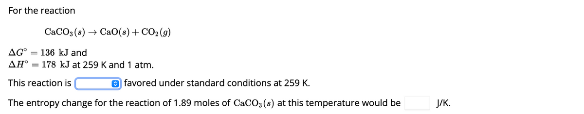 For the reaction
CaCO3(s) CaO(s) + CO2(g)
AG° = 136 kJ and
AH = 178 kJ at 259 K and 1 atm.
This reaction is
favored under standard conditions at 259 K.
The entropy change for the reaction of 1.89 moles of CaCO3(s) at this temperature would be
J/K.