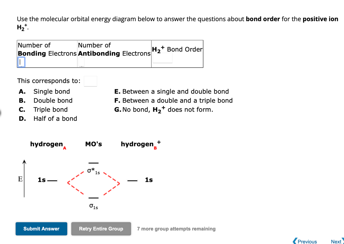Use the molecular orbital energy diagram below to answer the questions about bond order for the positive ion
H₂*.
Number of
Number of
Bonding Electrons Antibonding Electrons
|
This corresponds to:
A. Single bond
B. Double bond
C. Triple bond
Half of a bond
D.
E
hydrogen
1s
Submit Answer
A
MO's
0*
1s
01s
H₂+ Bond Order
E. Between a single and double bond
F. Between a double and a triple bond
G. No bond, H₂+ does not form.
+
hydrogen *
Retry Entire Group
1s
7 more group attempts remaining
Previous
Next