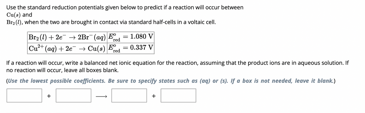 Use the standard reduction potentials given below to predict if a reaction will occur between
Cu(s) and
Br2 (1), when the two are brought in contact via standard half-cells in a voltaic cell.
Br2 (1) + 2e2Br (aq) E
red
= 1.080 V
0.337 V
red
Cu2+ (aq) + 2e Cu(s) E
If a reaction will occur, write a balanced net ionic equation for the reaction, assuming that the product ions are in aqueous solution. If
no reaction will occur, leave all boxes blank.
(Use the lowest possible coefficients. Be sure to specify states such as (aq) or (s). If a box is not needed, leave it blank.)
+
+