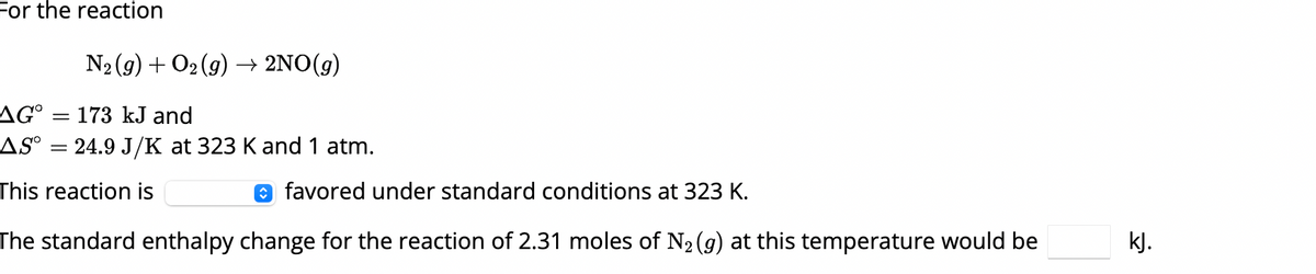 For the reaction
N2(g) + O2(g) → 2NO(g)
AG° = 173 kJ and
AS°
=
24.9 J/K at 323 K and 1 atm.
favored under standard conditions at 323 K.
This reaction is
The standard enthalpy change for the reaction of 2.31 moles of N2(g) at this temperature would be
kJ.