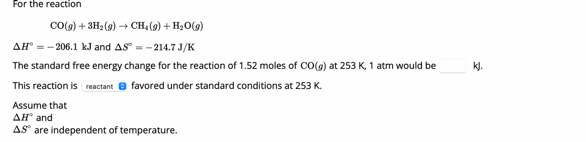 For the reaction
CO(g) + 3H2(g) → CH4(g) + H2O(g)
AH = -206.1 kJ and AS° = -214.7 J/K
The standard free energy change for the reaction of 1.52 moles of CO(g) at 253 K, 1 atm would be
This reaction is reactant favored under standard conditions at 253 K.
Assume that
AH° and
AS are independent of temperature.
kJ.