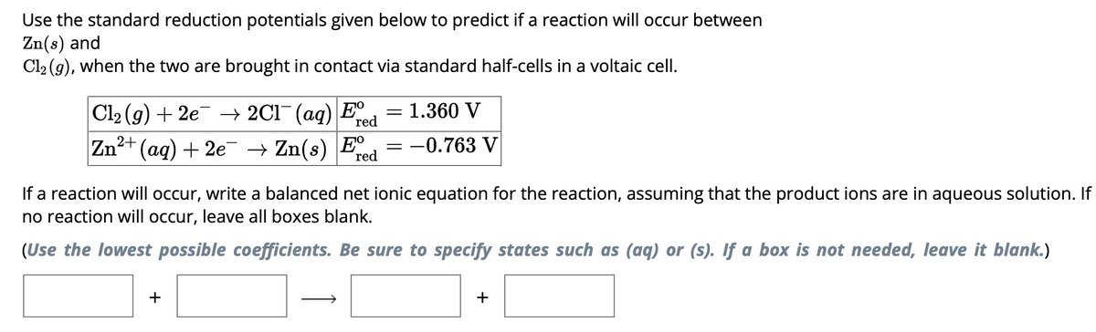Use the standard reduction potentials given below to predict if a reaction will occur between
Zn(s) and
Cl2(g), when the two are brought in contact via standard half-cells in a voltaic cell.
| Cl2(g) + 2e¯¯ →2C1¯¯ (aq) E
Zn2+
=
1.360 V
red
(aq) + 2e → Zn(s) E
=
= -0.763 V
red
If a reaction will occur, write a balanced net ionic equation for the reaction, assuming that the product ions are in aqueous solution. If
no reaction will occur, leave all boxes blank.
(Use the lowest possible coefficients. Be sure to specify states such as (aq) or (s). If a box is not needed, leave it blank.)
+
+