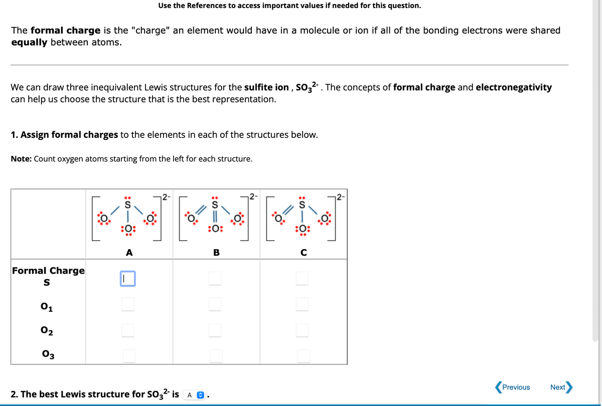 The formal charge is the "charge" an element would have in a molecule or ion if all of the bonding electrons were shared
equally between atoms.
We can draw three inequivalent Lewis structures for the sulfite ion, SO3²-. The concepts of formal charge and electronegativity
can help us choose the structure that is the best representation.
1. Assign formal charges to the elements in each of the structures below.
Note: Count oxygen atoms starting from the left for each structure.
Formal Charge
S
01
Use the References to access important values if needed for this question.
02
03
S
KNENEN
:0:
B
A
I
2-
2. The best Lewis structure for SO3²- is A
:0:
C
Previous
Next