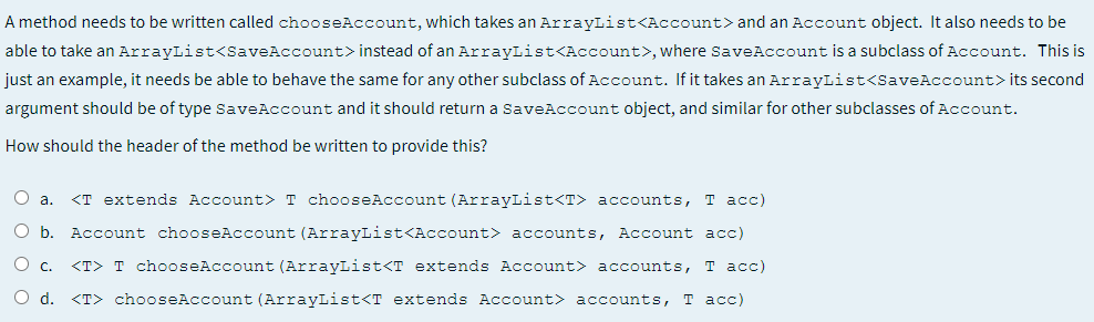 A method needs to be written called chooseAccount, which takes an ArrayList<Account> and an Account object. It also needs to be
able to take an ArrayList<SaveAccount> instead of an ArrayList<Account>, where SaveAccount is a subclass of Account. This is
just an example, it needs be able to behave the same for any other subclass of Account. If it takes an ArrayList<SaveAccount>its second
argument should be of type SaveAccount and it should return a SaveAccount object, and similar for other subclasses of Account.
How should the header of the method be written to provide this?
O a.
<T extends Account> T chooseAccount (ArrayList<T> accounts, T acc)
O b. Account chooseAccount (ArrayList<Account> accounts, Account acc)
<T> T chooseAccount (ArrayList<T extends Account> accounts,
т асс)
O d.
<T> chooseAccount (ArrayList<T extends Account> accounts, T acc)
