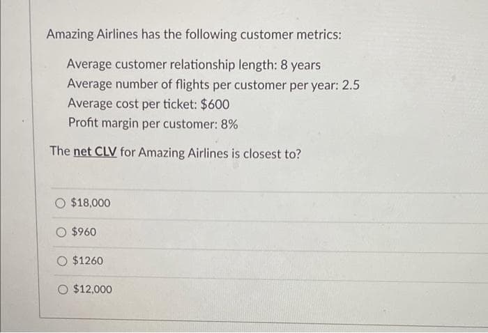 Amazing Airlines has the following customer metrics:
Average customer relationship length: 8 years
Average number of flights per customer per year: 2.5
Average cost per ticket: $600
Profit margin per customer: 8%
The net CLV for Amazing Airlines is closest to?
O $18,000
$960
$1260
O $12,000
