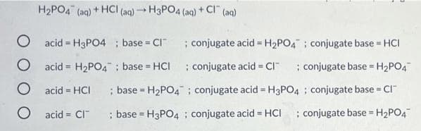 H2PO4 (aq) + HCI (aq)H3PO4 (aq) + CI (aq)
O acid = H3PO4 ; base = CI
; conjugate acid = H2PO4 ; conjugate base = HCI
O acid = H2PO4; base = HCI
; conjugate acid = CI"
; conjugate base =H2PO4
%3D
%3D
O acid = HCI
; base = H2PO4 ; conjugate acid = H3PO4 ; conjugate base =
%3!
%3!
O acid = CI
; base = H3PO4 ; conjugate acid HCI ; conjugate base = H2PO4
%3D
%3!
