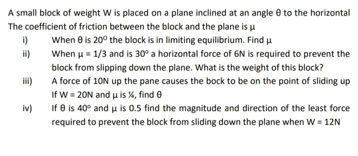 A small block of weight W is placed on a plane inclined at an angle 0 to the horizontal
The coefficient of friction between the block and the plane is u
When 0 is 20° the block is in limiting equilibrium. Find u
i)
i)
When µ = 1/3 and is 30° a horizontal force of 6N is required to prevent the
block from slipping down the plane. What is the weight of this block?
ii)
A force of 10N up the pane causes the bock to be on the point of sliding up
If W = 20N and u is %, find e
%3D
iv)
If 0 is 40° and µ is 0.5 find the magnitude and direction of the least force
required to prevent the block from sliding down the plane when W = 12N
