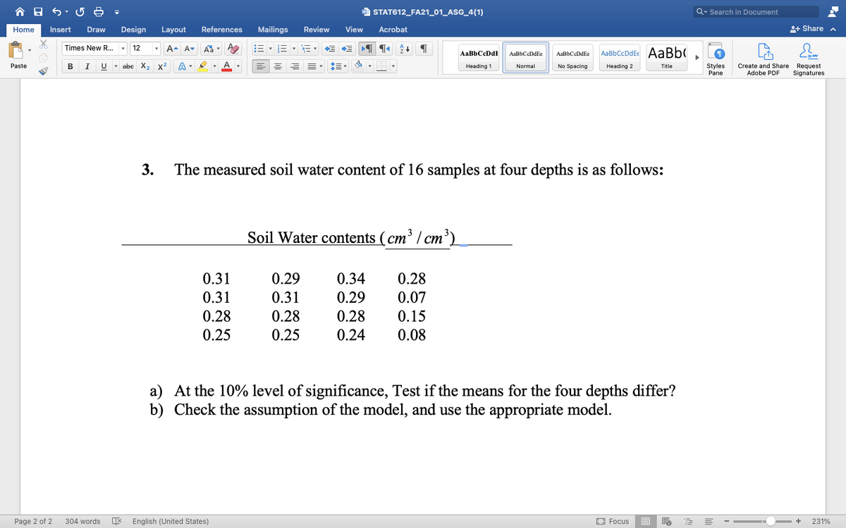 合日
a STAT612_FA21_01_ASG_4(1)
Q. Search in Document
Home
Insert
Draw
Design
Layout
References
Mailings
Review
View
Acrobat
+ Share
Times New R... -
A- A-
E-E - E - E E
AaBbCcDdEc AaBb(
AaBbCcDdF
AaBbCcDdEe
AaBbCcDdEe
Styles
Pane
Paste
В
I
U - abe
X,
x2
No Spacing
Create and Share Request
Adobe PDF
Heading 1
Normal
Heading 2
Title
Signatures
3.
The measured soil water content of 16 samples at four depths is as follows:
Soil Water contents (cm³ / cm³)
0.31
0.29
0.34
0.28
0.31
0.31
0.29
0.07
0.28
0.28
0.28
0.15
0.25
0.25
0.24
0.08
a) At the 10% level of significance, Test if the means for the four depths differ?
b) Check the assumption of the model, and use the appropriate model.
Page 2 of 2
304 words
English (United States)
E3 Focus
231%
