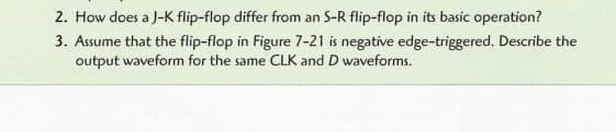 2. How does a J-K flip-flop differ from an S-R flip-flop in its basic operation?
3. Assume that the flip-flop in Figure 7-21 is negative edge-triggered. Describe the
output waveform for the same CLK and D waveforms.
