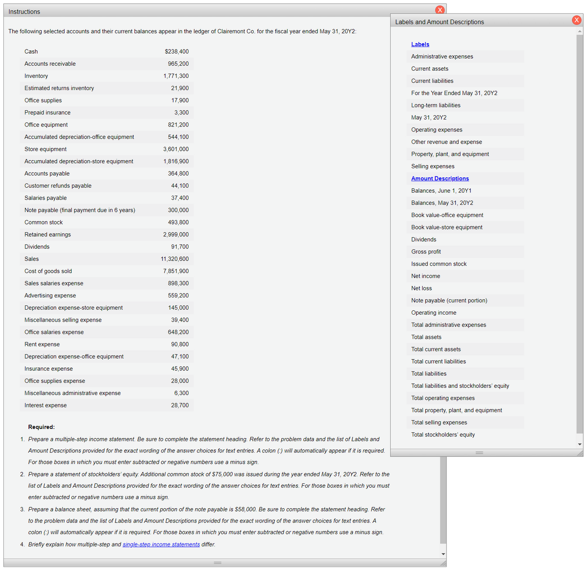 Instructions
Labels and Amount Descriptions
The following selected accounts and their current balances appear in the ledger of Clairemont Co. for the fiscal year ended May 31, 20Y2:
Labels
Cash
$238,400
Administrative expenses
Accounts receivable
965,200
Current assets
Inventory
1,771,300
Current liabilities
Estimated returns inventory
21,900
For the Year Ended May 31, 2OY2
Office supplies
17,900
Long-term liabilities
Prepaid insurance
3,300
May 31, 20Y2
Office equipment
821,200
Operating expenses
Accumulated depreciation-office equipment
544,100
Other revenue and expense
Store equipment
3,601,000
Property, plant, and equipment
Accumulated depreciation-store equipment
1,816,900
Selling expenses
Accounts payable
364,800
Amount Descriptions
Customer refunds payable
44,100
Balances, June 1, 20Y1
Salaries payable
37,400
Balances, May 31, 20Y2
Note payable (final payment due in 6 years)
300,000
Book value-office equipment
Common stock
493,800
Book value-store equipment
Retained earnings
2,999,000
Dividends
Dividends
91,700
Gross profit
Sales
11,320,600
Issued common stock
Cost of goods sold
7,851,900
Net income
Sales salaries expense
898,300
Net loss
Advertising expense
559,200
Note payable (current portion)
Depreciation expense-store equipment
145,000
Operating income
Miscellaneous selling expense
39,400
Total administrative expenses
Office salaries expense
648,200
Total assets
Rent expense
90,800
Total current assets
Depreciation expense-office equipment
47,100
Total current liabilities
Insurance expense
45,900
Total liabilities
Office supplies expense
28,000
Total liabilities and stockholders' equity
Miscellaneous administrative expense
6,300
Total operating expenses
Interest expense
28,700
Total property, plant, and equipment
Total selling expenses
Required:
Total stockholders' equity
1. Prepare a multiple-step income statement. Be sure to complete the statement heading. Refer to the problem data and the list of Labels and
Amount Descriptions provided for the exact wording of the answer choices for text entries. A colon (:) will automatically appear if it is required.
For those boxes in which you must enter subtracted or negative numbers use a minus sign.
2. Prepare a statement of stockholders' equity. Additional common stock of $75,000 was issued during the year ended May 31, 20Y2. Refer to the
list of Labels and Amount Descriptions provided for the exact wording of the answer choices for text entries. For those boxes in which you must
enter subtracted or negative numbers use a minus sign.
3. Prepare a balance sheet, assuming that the current portion of the note payable is $58,000. Be sure to complete the statement heading. Refer
to the problem data and the list of Labels and Amount Descriptions provided for the exact wording of the answer choices for text entries. A
colon (:) will automatically appear if it is required. For those boxes in which you must enter subtracted or negative numbers use a minus sign.
4. Briefly explain how multiple-step and single-step income statements differ.
