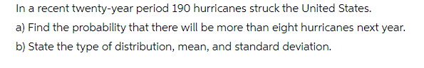 In a recent twenty-year period 190 hurricanes struck the United States.
a) Find the probability that there will be more than eight hurricanes next year.
b) State the type of distribution, mean, and standard deviation.

