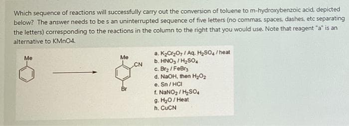Which sequence of reactions will successfully carry out the conversion of toluene to m-hydroxybenzoic acid, depicted
below? The answer needs to be s an uninterrupted sequence of five letters (no commas, spaces, dashes, etc separating
the letters) corresponding to the reactions in the column to the right that you would use. Note that reagent "a" is an
alternative to KMN04.
a. KzCr,0, / Aq. HSo, / heat
b. HNO, / H2SO,
c. Brz / FeBrg
d. NaOH, then H,O2
e. Sn / HCI
1. NANO2 / H,SO,
g. H20/ Heat
h. CUCN
Me
Me
CN
Br
