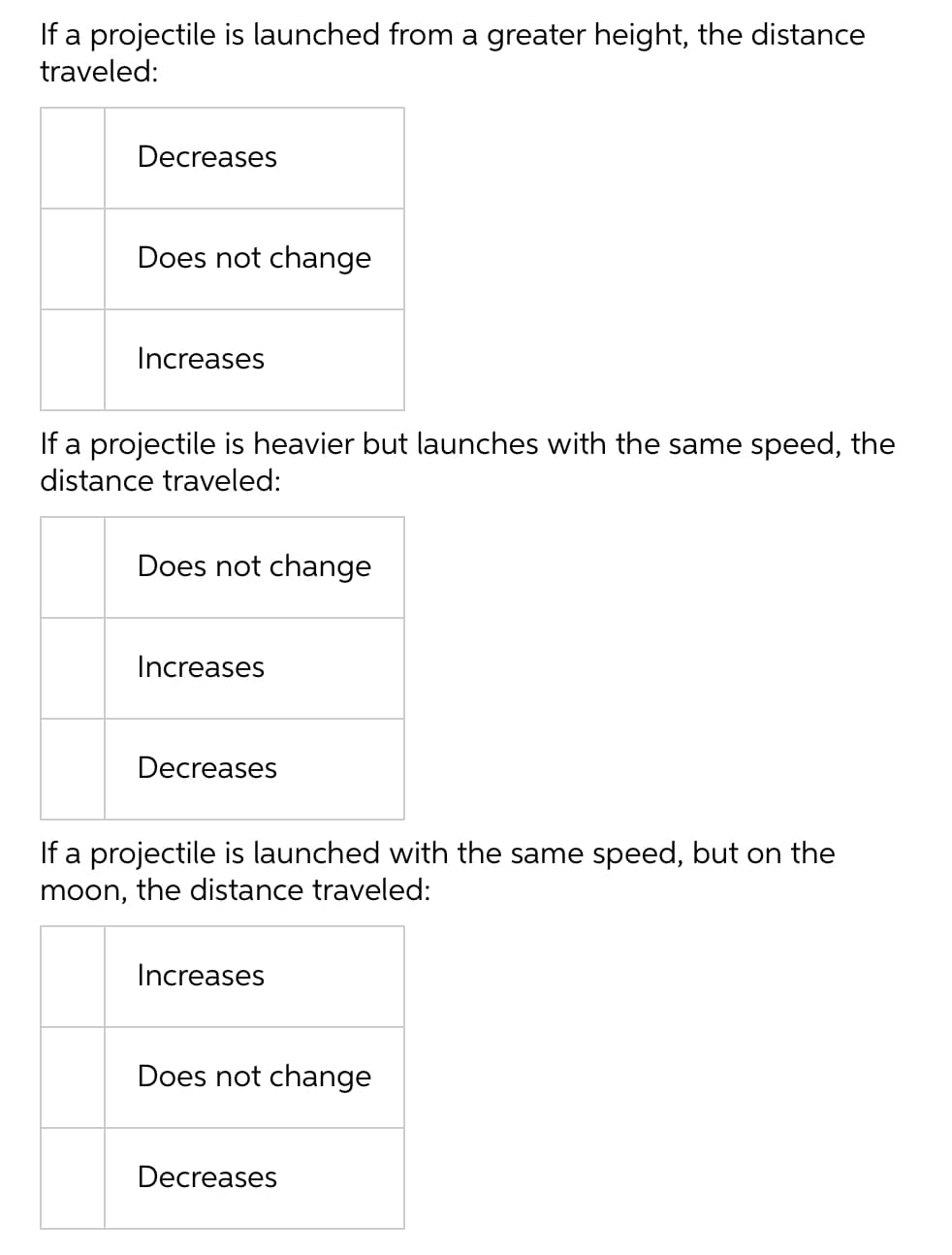 If a projectile is launched from a greater height, the distance
traveled:
Decreases
Does not change
Increases
If a projectile is heavier but launches with the same speed, the
distance traveled:
Does not change
Increases
Decreases
If a projectile is launched with the same speed, but on the
moon, the distance traveled:
Increases
Does not change
Decreases
