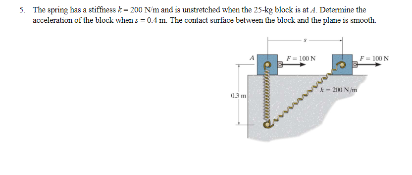 5. The spring has a stiffness k = 200 N/m and is unstretched when the 25-kg block is at A. Determine the
acceleration of the block when s = 0.4 m. The contact surface between the block and the plane is smooth.
0.3 m
F = 100 N
k = 200 N/m
F = 100 N