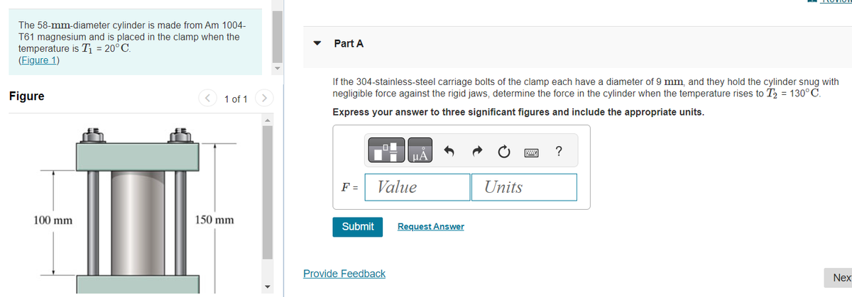 The 58-mm-diameter cylinder is made from Am 1004-
T61 magnesium and is placed in the clamp when the
temperature is T₁ = 20°C.
(Figure 1)
Figure
III
100 mm
<
1 of 1
150 mm
Part A
If the 304-stainless-steel carriage bolts of the clamp each have a diameter of 9 mm, and they hold the cylinder snug with
negligible force against the rigid jaws, determine the force in the cylinder when the temperature rises to T₂ = 130°C.
Express your answer to three significant figures and include the appropriate units.
F =
Submit
A
Value
Provide Feedback
μA
Request Answer
Units
www
?
Nex