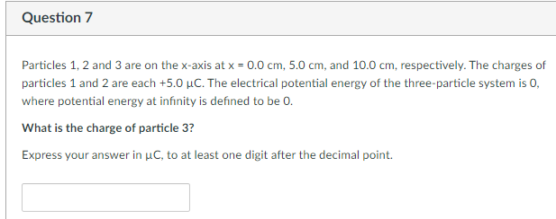 Question 7
Particles 1, 2 and 3 are on the x-axis at x = 0.0 cm, 5.0 cm, and 10.0 cm, respectively. The charges of
particles 1 and 2 are each +5.0 µC. The electrical potential energy of the three-particle system is 0,
where potential energy at infinity is defined to be 0.
What is the charge of particle 3?
Express your answer in μC, to at least one digit after the decimal point.