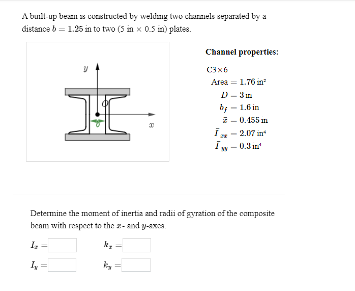 A built-up beam is constructed by welding two channels separated by a
distance b = 1.25 in to two (5 in × 0.5 in) plates.
y
X
ky
Channel properties:
C3x6
Area = 1.76 in²
D = 3 in
bf = 1.6 in
x = 0.455 in
Ī
II
Ī
yy
=
2.07 in*
=
= 0.3 in*
Determine the moment of inertia and radii of gyration of the composite
beam with respect to the x- and y-axes.
Iz
kz
Iy