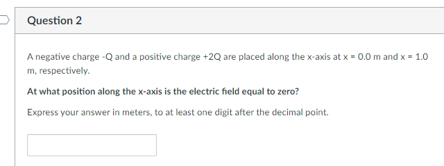Question 2
A negative charge -Q and a positive charge +2Q are placed along the x-axis at x = 0.0 m and x = 1.0
m, respectively.
At what position along the x-axis is the electric field equal to zero?
Express your answer in meters, to at least one digit after the decimal point.