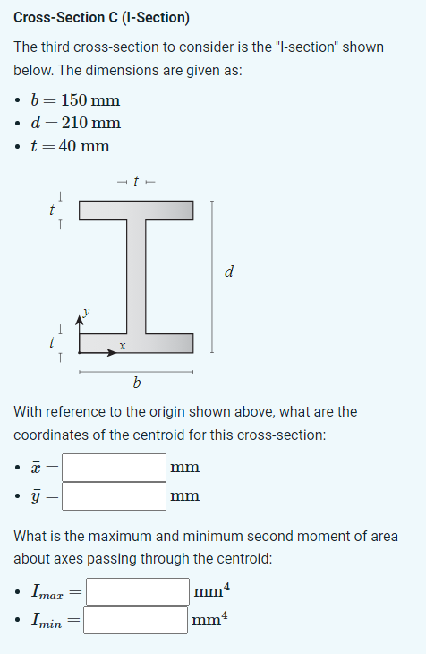 Cross-Section C (I-Section)
The third cross-section to consider is the "l-section" shown
below. The dimensions are given as:
b = 150 mm
d = 210 mm
• t = 40 mm
• x
y
t
I
x
b
With reference to the origin shown above, what are the
coordinates of the centroid for this cross-section:
.
T
.
What is the maximum and minimum second moment of area
about axes passing through the centroid:
Imaz
Imin
=
mm
=
d
mm
mm4
mm4