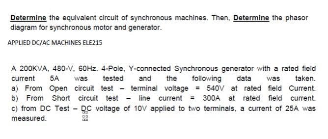 Determine the equivalent circuit of synchronous machines. Then, Determine the phasor
diagram for synchronous motor and generator.
APPLIED DC/AC MACHINES ELE215
A 200KVA, 480-V, 60HZ. 4-Pole, Y-connected Synchronous generator with a rated field
current
5A
was
tested
and
the
following
data
was
taken.
a) From Open circuit test - terminal voltage = 540V at rated field Current.
b) From Short circuit test - line current = 300A at rated field current.
c) from DC Test DC voltage of 10V applied to two terminals, a current of 25A was
measured.
