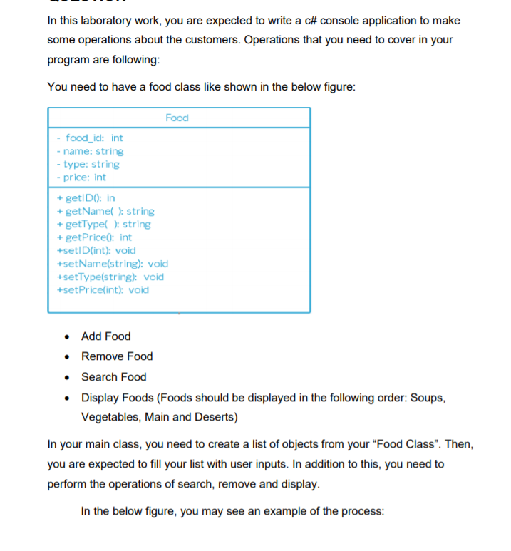 In this laboratory work, you are expected to write a c# console application to make
some operations about the customers. Operations that you need to cover in your
program are following:
You need to have a food class like shown in the below figure:
Food
- food_id: int
- name: string
- type: string
- price: int
+ getl D0: in
+ getName( ): string
+ getType( ): string
+ getPrice(): int
+setID(int): voicd
+setName(string): void
+setType(string): void
+setPrice(int): void
• Add Food
• Remove Food
• Search Food
• Display Foods (Foods should be displayed in the following order: Soups,
Vegetables, Main and Deserts)
In your main class, you need to create a list of objects from your "Food Class". Then,
you are expected to fill your list with user inputs. In addition to this, you need to
perform the operations of search, remove and display.
In the below figure, you may see an example of the process:
