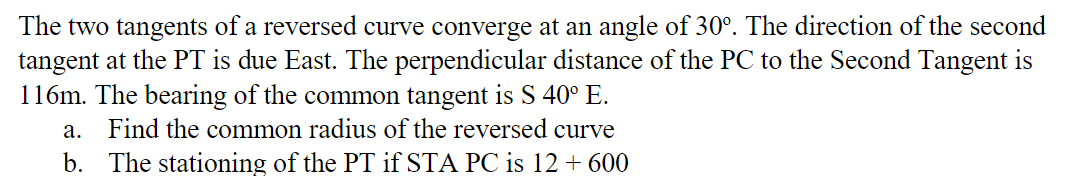 The two tangents of a reversed curve converge at an angle of 30°. The direction of the second
tangent at the PT is due East. The perpendicular distance of the PC to the Second Tangent is
116m. The bearing of the common tangent is S 40° E.
a. Find the common radius of the reversed curve
b. The stationing of the PT if STA PC is 12 + 600