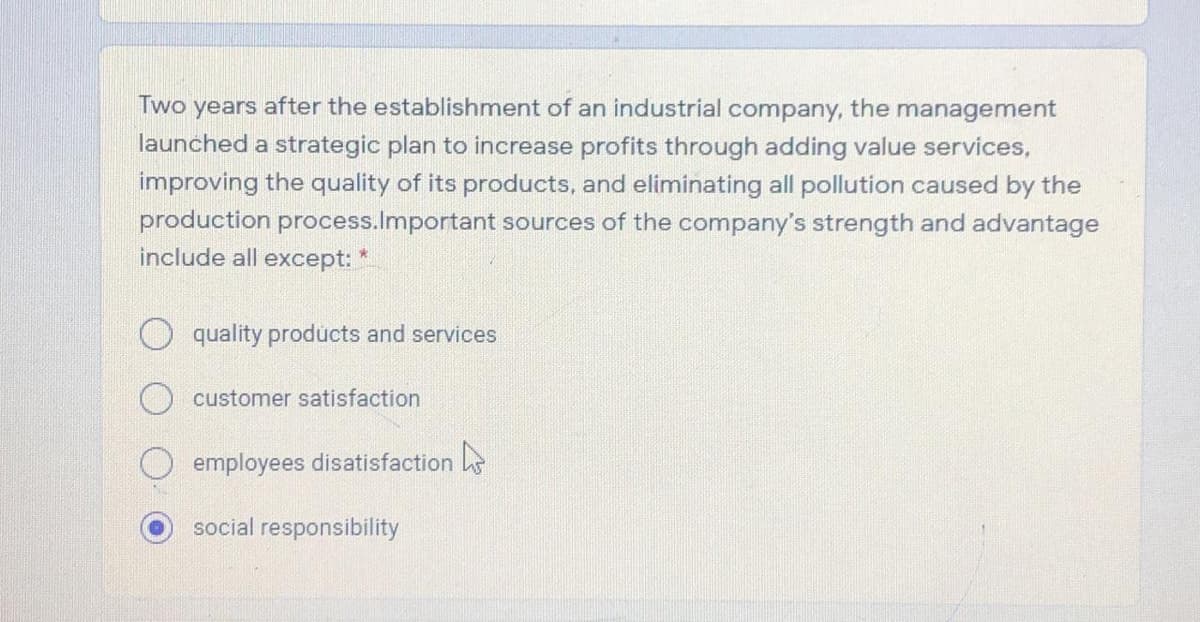 Two
years after the establishment of an industrial company, the management
launched a strategic plan to increase profits through adding value services,
improving the quality of its products, and eliminating all pollution caused by the
production process.Important sources of the company's strength and advantage
include all except: *
quality products and services
customer satisfaction
O employees disatisfaction h
social responsibility
