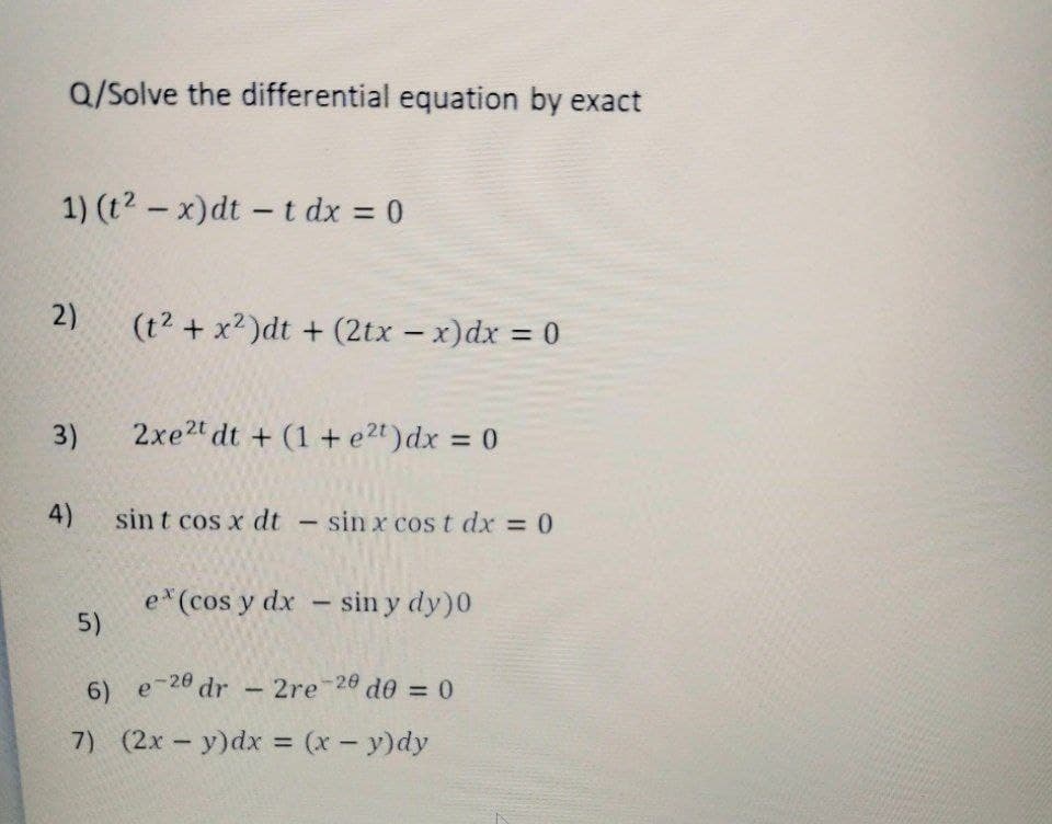Q/Solve the differential equation by exact
1) (t²-x)dt -t dx = 0
2)
3)
(t² + x²)dt + (2tx - x) dx
5)
2xe2t dt+ (1+ e²t) dx = 0
4) sint cos x dt - sin x cost dx = 0
ex (cos y dx - sin y dy)0
6)
e-20 dr - 2re-20 d0 = 0
7) (2x - y) dx = (x - y)dy
