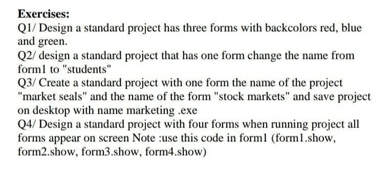 Exercises:
Q1/ Design a standard project has three forms with backcolors red, blue
and green.
Q2/ design a standard project that has one form change the name from
form1 to "students"
Q3/ Create a standard project with one form the name of the project
"market seals" and the name of the form "stock markets" and save project
on desktop with name marketing .exe
Q4/ Design a standard project with four forms when running project all
forms appear on screen Note :use this code in form1 (form1.show,
form2.show, form3.show, form4.show)