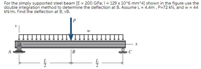 For the simply supported steel beam [E = 200 GPa;I = 129 x 10^6 mm^4] shown in the figure use the
double integration method to determine the deflection at B. AssumeL=4.4m , P=72 kN, and w = 44
kN/m. Find the deflection at B, vB.
A
B
