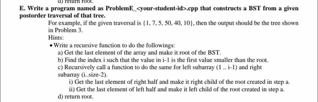 1001 UnaI (p
E. Write a program named as ProblemE_<your-student-id>.cpp that constructs a BST from a given
postorder traversal of that tree.
For example, if the given traversal is {1, 7, 5, 50, 40, 10}, then the output should be the tree shown
in Problem 3.
Hints:
• Write a recursive function to do the followings:
a) Get the last element of the array and make it root of the BST.
b) Find the index i such that the value in i-1 is the first value smaller than the root.
c) Recursively call a function to do the same for left subarray (1 .. i-1) and right
subarray (i..size-2).
i) Get the last element of right half and make it right child of the root created in step a.
ii) Get the last element of left half and make it left child of the root created in step a.
d) return root.
