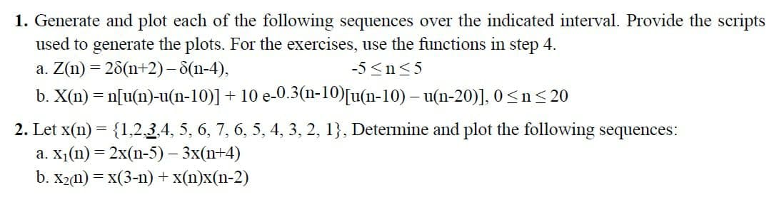 1. Generate and plot each of the following sequences over the indicated interval. Provide the scripts
used to generate the plots. For the exercises, use the functions in step 4.
a. Z(n) = 28(n+2)- 8(n-4),
-5 <n<5
b. X(n) = n[u(n)-u(n-10)] + 10 e-0.3(n-10)[u(n-10) – u(n-20)], 0<n<20
2. Let x(n) = {1,23,4, 5, 6, 7, 6, 5, 4, 3, 2, 1}, Determine and plot the following sequences:
а. х,(п) %3 2x(п-5) - 3x(n+4)
b. X2(n) = x(3-n) +x(n)x(n-2)
