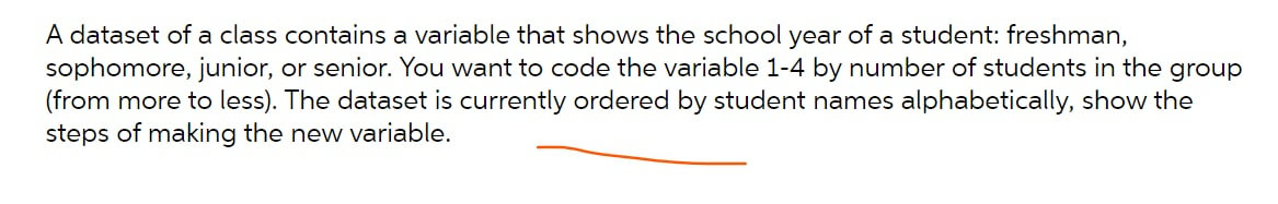 A dataset of a class contains a variable that shows the school year of a student: freshman,
sophomore, junior, or senior. You want to code the variable 1-4 by number of students in the group
(from more to less). The dataset is currently ordered by student names alphabetically, show the
steps of making the new variable.
